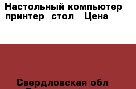 Настольный компьютер, принтер, стол › Цена ­ 12 000 - Свердловская обл., Белоярский р-н, Белореченский п. Компьютеры и игры » Настольные компьютеры   . Свердловская обл.